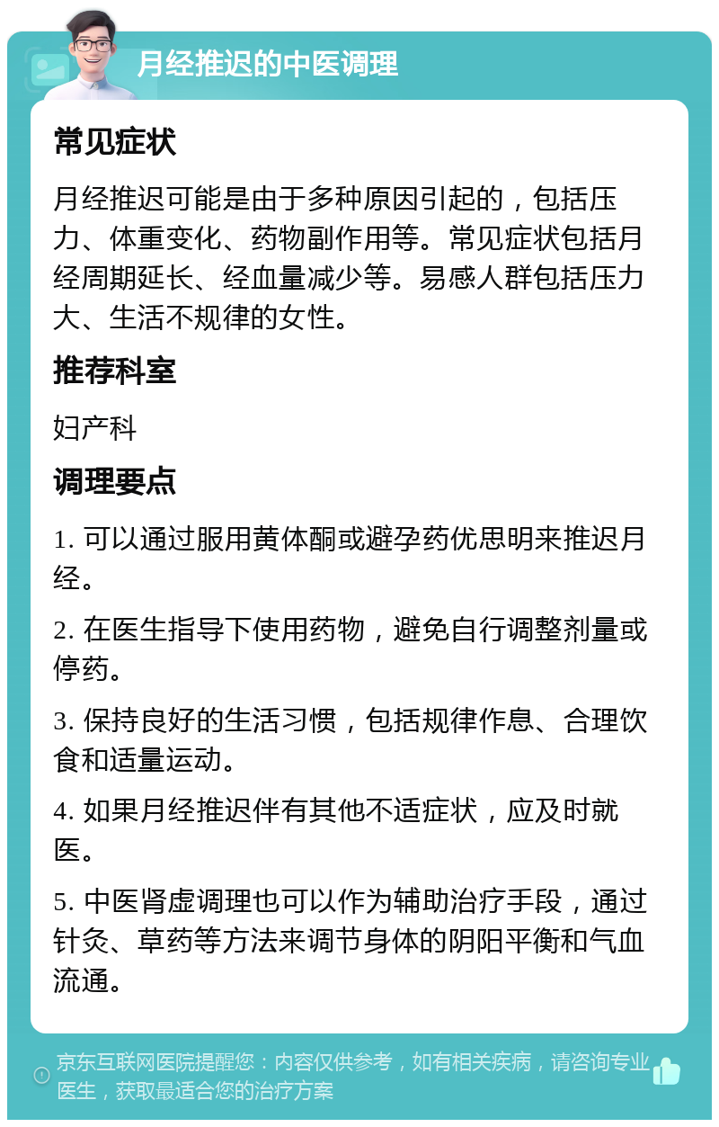 月经推迟的中医调理 常见症状 月经推迟可能是由于多种原因引起的，包括压力、体重变化、药物副作用等。常见症状包括月经周期延长、经血量减少等。易感人群包括压力大、生活不规律的女性。 推荐科室 妇产科 调理要点 1. 可以通过服用黄体酮或避孕药优思明来推迟月经。 2. 在医生指导下使用药物，避免自行调整剂量或停药。 3. 保持良好的生活习惯，包括规律作息、合理饮食和适量运动。 4. 如果月经推迟伴有其他不适症状，应及时就医。 5. 中医肾虚调理也可以作为辅助治疗手段，通过针灸、草药等方法来调节身体的阴阳平衡和气血流通。