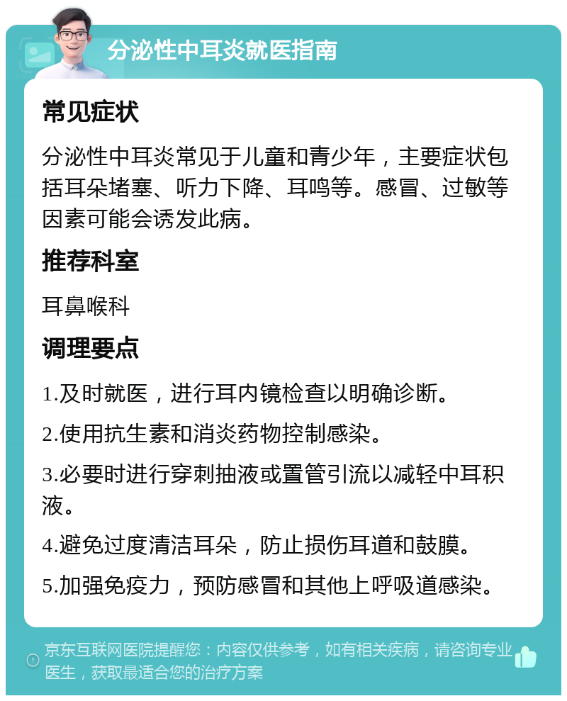 分泌性中耳炎就医指南 常见症状 分泌性中耳炎常见于儿童和青少年，主要症状包括耳朵堵塞、听力下降、耳鸣等。感冒、过敏等因素可能会诱发此病。 推荐科室 耳鼻喉科 调理要点 1.及时就医，进行耳内镜检查以明确诊断。 2.使用抗生素和消炎药物控制感染。 3.必要时进行穿刺抽液或置管引流以减轻中耳积液。 4.避免过度清洁耳朵，防止损伤耳道和鼓膜。 5.加强免疫力，预防感冒和其他上呼吸道感染。