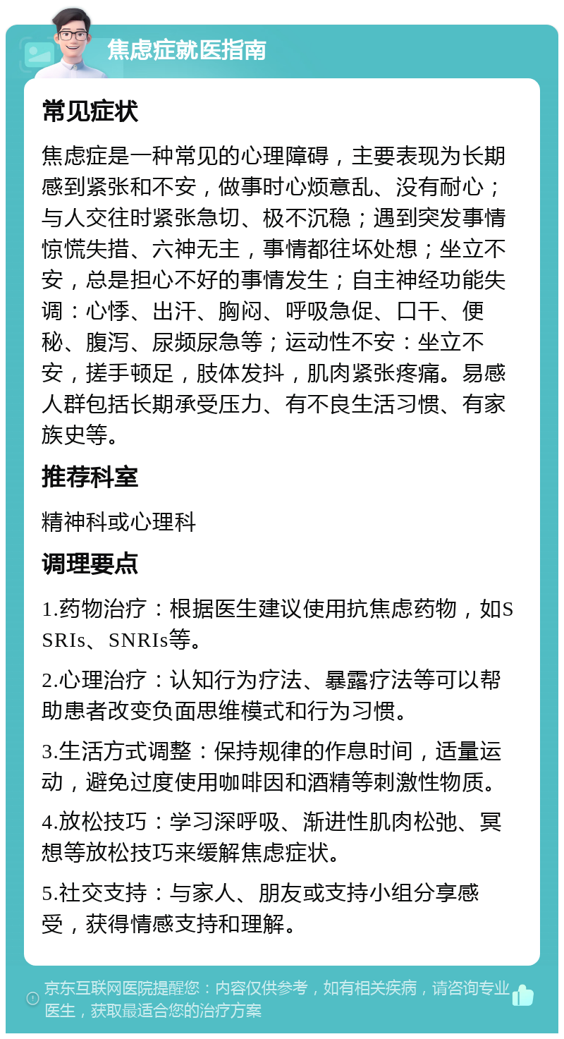 焦虑症就医指南 常见症状 焦虑症是一种常见的心理障碍，主要表现为长期感到紧张和不安，做事时心烦意乱、没有耐心；与人交往时紧张急切、极不沉稳；遇到突发事情惊慌失措、六神无主，事情都往坏处想；坐立不安，总是担心不好的事情发生；自主神经功能失调：心悸、出汗、胸闷、呼吸急促、口干、便秘、腹泻、尿频尿急等；运动性不安：坐立不安，搓手顿足，肢体发抖，肌肉紧张疼痛。易感人群包括长期承受压力、有不良生活习惯、有家族史等。 推荐科室 精神科或心理科 调理要点 1.药物治疗：根据医生建议使用抗焦虑药物，如SSRIs、SNRIs等。 2.心理治疗：认知行为疗法、暴露疗法等可以帮助患者改变负面思维模式和行为习惯。 3.生活方式调整：保持规律的作息时间，适量运动，避免过度使用咖啡因和酒精等刺激性物质。 4.放松技巧：学习深呼吸、渐进性肌肉松弛、冥想等放松技巧来缓解焦虑症状。 5.社交支持：与家人、朋友或支持小组分享感受，获得情感支持和理解。