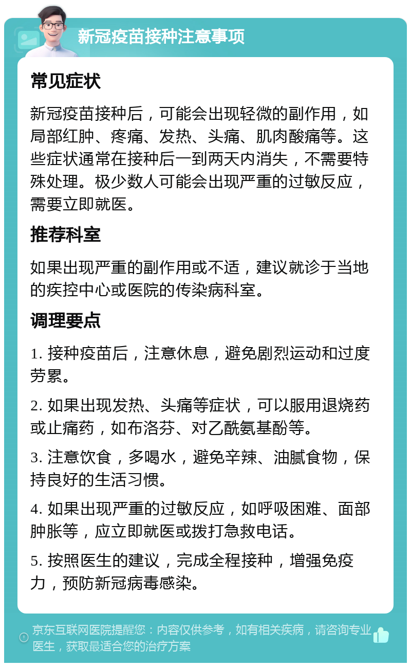 新冠疫苗接种注意事项 常见症状 新冠疫苗接种后，可能会出现轻微的副作用，如局部红肿、疼痛、发热、头痛、肌肉酸痛等。这些症状通常在接种后一到两天内消失，不需要特殊处理。极少数人可能会出现严重的过敏反应，需要立即就医。 推荐科室 如果出现严重的副作用或不适，建议就诊于当地的疾控中心或医院的传染病科室。 调理要点 1. 接种疫苗后，注意休息，避免剧烈运动和过度劳累。 2. 如果出现发热、头痛等症状，可以服用退烧药或止痛药，如布洛芬、对乙酰氨基酚等。 3. 注意饮食，多喝水，避免辛辣、油腻食物，保持良好的生活习惯。 4. 如果出现严重的过敏反应，如呼吸困难、面部肿胀等，应立即就医或拨打急救电话。 5. 按照医生的建议，完成全程接种，增强免疫力，预防新冠病毒感染。