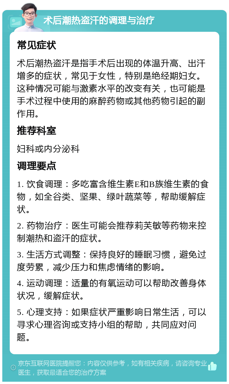 术后潮热盗汗的调理与治疗 常见症状 术后潮热盗汗是指手术后出现的体温升高、出汗增多的症状，常见于女性，特别是绝经期妇女。这种情况可能与激素水平的改变有关，也可能是手术过程中使用的麻醉药物或其他药物引起的副作用。 推荐科室 妇科或内分泌科 调理要点 1. 饮食调理：多吃富含维生素E和B族维生素的食物，如全谷类、坚果、绿叶蔬菜等，帮助缓解症状。 2. 药物治疗：医生可能会推荐莉芙敏等药物来控制潮热和盗汗的症状。 3. 生活方式调整：保持良好的睡眠习惯，避免过度劳累，减少压力和焦虑情绪的影响。 4. 运动调理：适量的有氧运动可以帮助改善身体状况，缓解症状。 5. 心理支持：如果症状严重影响日常生活，可以寻求心理咨询或支持小组的帮助，共同应对问题。