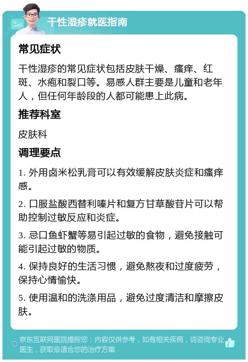 干性湿疹就医指南 常见症状 干性湿疹的常见症状包括皮肤干燥、瘙痒、红斑、水疱和裂口等。易感人群主要是儿童和老年人，但任何年龄段的人都可能患上此病。 推荐科室 皮肤科 调理要点 1. 外用卤米松乳膏可以有效缓解皮肤炎症和瘙痒感。 2. 口服盐酸西替利嗪片和复方甘草酸苷片可以帮助控制过敏反应和炎症。 3. 忌口鱼虾蟹等易引起过敏的食物，避免接触可能引起过敏的物质。 4. 保持良好的生活习惯，避免熬夜和过度疲劳，保持心情愉快。 5. 使用温和的洗涤用品，避免过度清洁和摩擦皮肤。