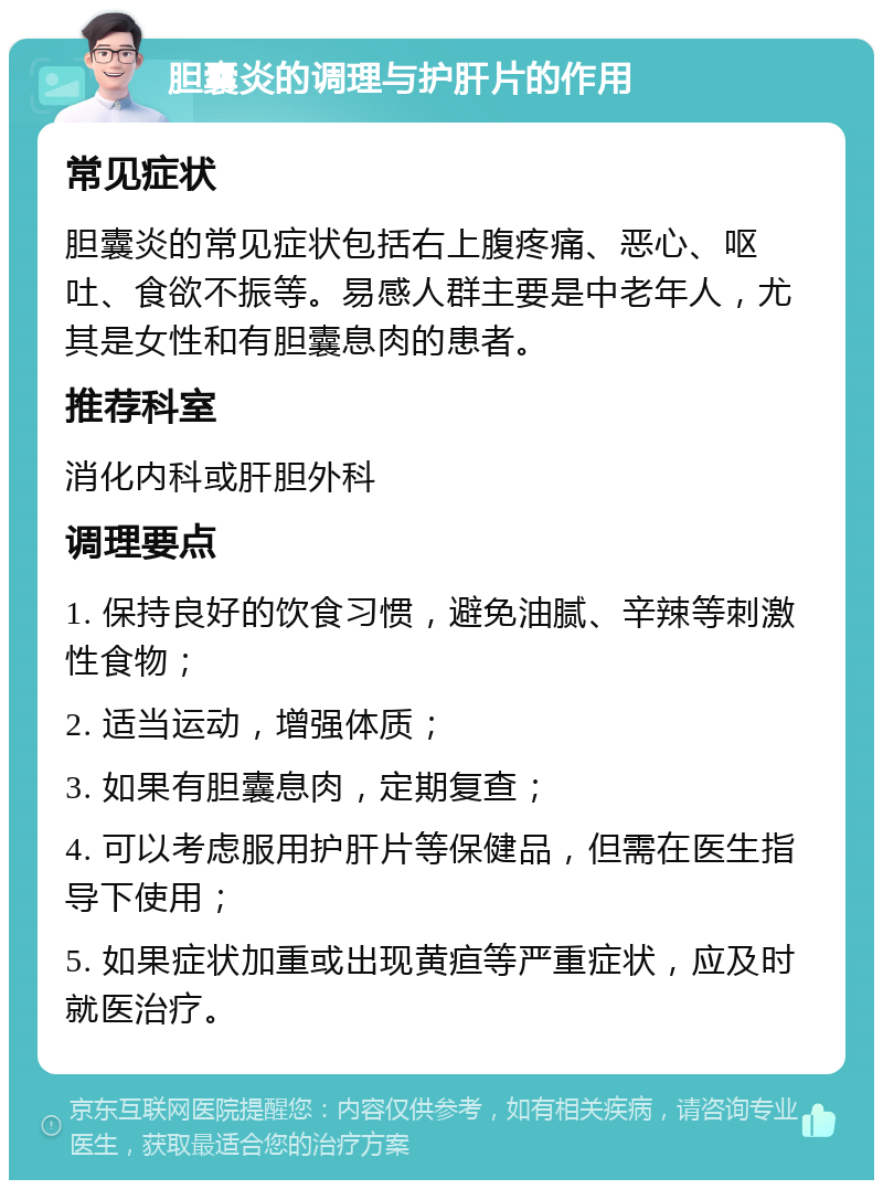 胆囊炎的调理与护肝片的作用 常见症状 胆囊炎的常见症状包括右上腹疼痛、恶心、呕吐、食欲不振等。易感人群主要是中老年人，尤其是女性和有胆囊息肉的患者。 推荐科室 消化内科或肝胆外科 调理要点 1. 保持良好的饮食习惯，避免油腻、辛辣等刺激性食物； 2. 适当运动，增强体质； 3. 如果有胆囊息肉，定期复查； 4. 可以考虑服用护肝片等保健品，但需在医生指导下使用； 5. 如果症状加重或出现黄疸等严重症状，应及时就医治疗。