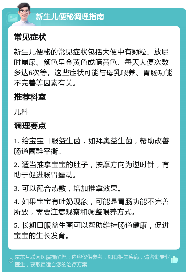 新生儿便秘调理指南 常见症状 新生儿便秘的常见症状包括大便中有颗粒、放屁时崩屎、颜色呈金黄色或暗黄色、每天大便次数多达6次等。这些症状可能与母乳喂养、胃肠功能不完善等因素有关。 推荐科室 儿科 调理要点 1. 给宝宝口服益生菌，如拜奥益生菌，帮助改善肠道菌群平衡。 2. 适当推拿宝宝的肚子，按摩方向为逆时针，有助于促进肠胃蠕动。 3. 可以配合热敷，增加推拿效果。 4. 如果宝宝有吐奶现象，可能是胃肠功能不完善所致，需要注意观察和调整喂养方式。 5. 长期口服益生菌可以帮助维持肠道健康，促进宝宝的生长发育。