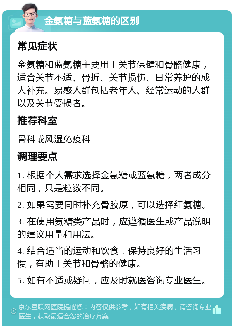 金氨糖与蓝氨糖的区别 常见症状 金氨糖和蓝氨糖主要用于关节保健和骨骼健康，适合关节不适、骨折、关节损伤、日常养护的成人补充。易感人群包括老年人、经常运动的人群以及关节受损者。 推荐科室 骨科或风湿免疫科 调理要点 1. 根据个人需求选择金氨糖或蓝氨糖，两者成分相同，只是粒数不同。 2. 如果需要同时补充骨胶原，可以选择红氨糖。 3. 在使用氨糖类产品时，应遵循医生或产品说明的建议用量和用法。 4. 结合适当的运动和饮食，保持良好的生活习惯，有助于关节和骨骼的健康。 5. 如有不适或疑问，应及时就医咨询专业医生。