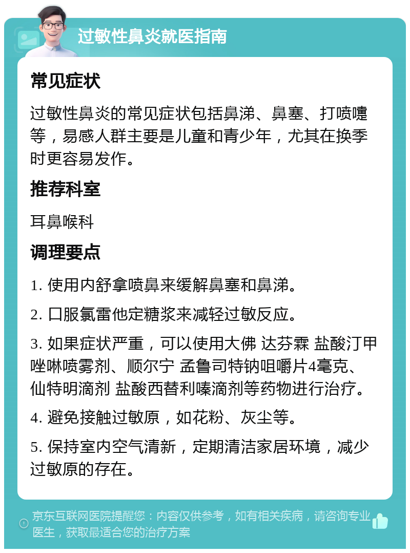 过敏性鼻炎就医指南 常见症状 过敏性鼻炎的常见症状包括鼻涕、鼻塞、打喷嚏等，易感人群主要是儿童和青少年，尤其在换季时更容易发作。 推荐科室 耳鼻喉科 调理要点 1. 使用内舒拿喷鼻来缓解鼻塞和鼻涕。 2. 口服氯雷他定糖浆来减轻过敏反应。 3. 如果症状严重，可以使用大佛 达芬霖 盐酸汀甲唑啉喷雾剂、顺尔宁 孟鲁司特钠咀嚼片4毫克、仙特明滴剂 盐酸西替利嗪滴剂等药物进行治疗。 4. 避免接触过敏原，如花粉、灰尘等。 5. 保持室内空气清新，定期清洁家居环境，减少过敏原的存在。