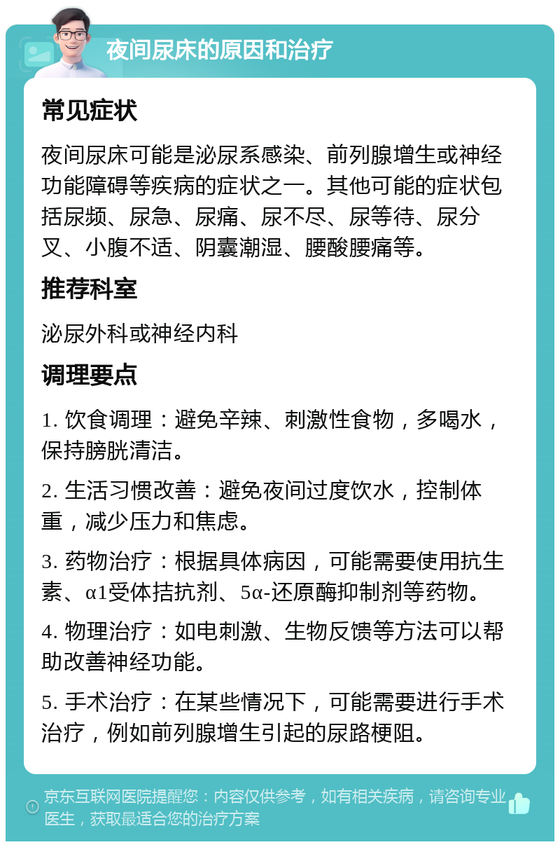 夜间尿床的原因和治疗 常见症状 夜间尿床可能是泌尿系感染、前列腺增生或神经功能障碍等疾病的症状之一。其他可能的症状包括尿频、尿急、尿痛、尿不尽、尿等待、尿分叉、小腹不适、阴囊潮湿、腰酸腰痛等。 推荐科室 泌尿外科或神经内科 调理要点 1. 饮食调理：避免辛辣、刺激性食物，多喝水，保持膀胱清洁。 2. 生活习惯改善：避免夜间过度饮水，控制体重，减少压力和焦虑。 3. 药物治疗：根据具体病因，可能需要使用抗生素、α1受体拮抗剂、5α-还原酶抑制剂等药物。 4. 物理治疗：如电刺激、生物反馈等方法可以帮助改善神经功能。 5. 手术治疗：在某些情况下，可能需要进行手术治疗，例如前列腺增生引起的尿路梗阻。