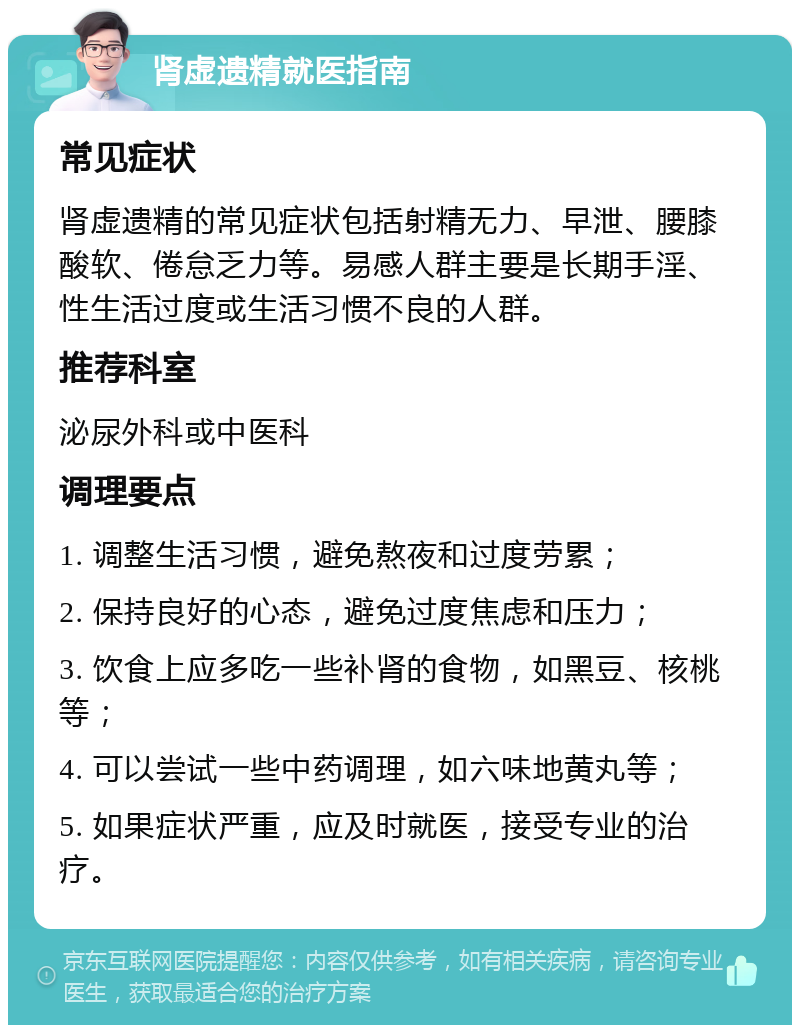 肾虚遗精就医指南 常见症状 肾虚遗精的常见症状包括射精无力、早泄、腰膝酸软、倦怠乏力等。易感人群主要是长期手淫、性生活过度或生活习惯不良的人群。 推荐科室 泌尿外科或中医科 调理要点 1. 调整生活习惯，避免熬夜和过度劳累； 2. 保持良好的心态，避免过度焦虑和压力； 3. 饮食上应多吃一些补肾的食物，如黑豆、核桃等； 4. 可以尝试一些中药调理，如六味地黄丸等； 5. 如果症状严重，应及时就医，接受专业的治疗。