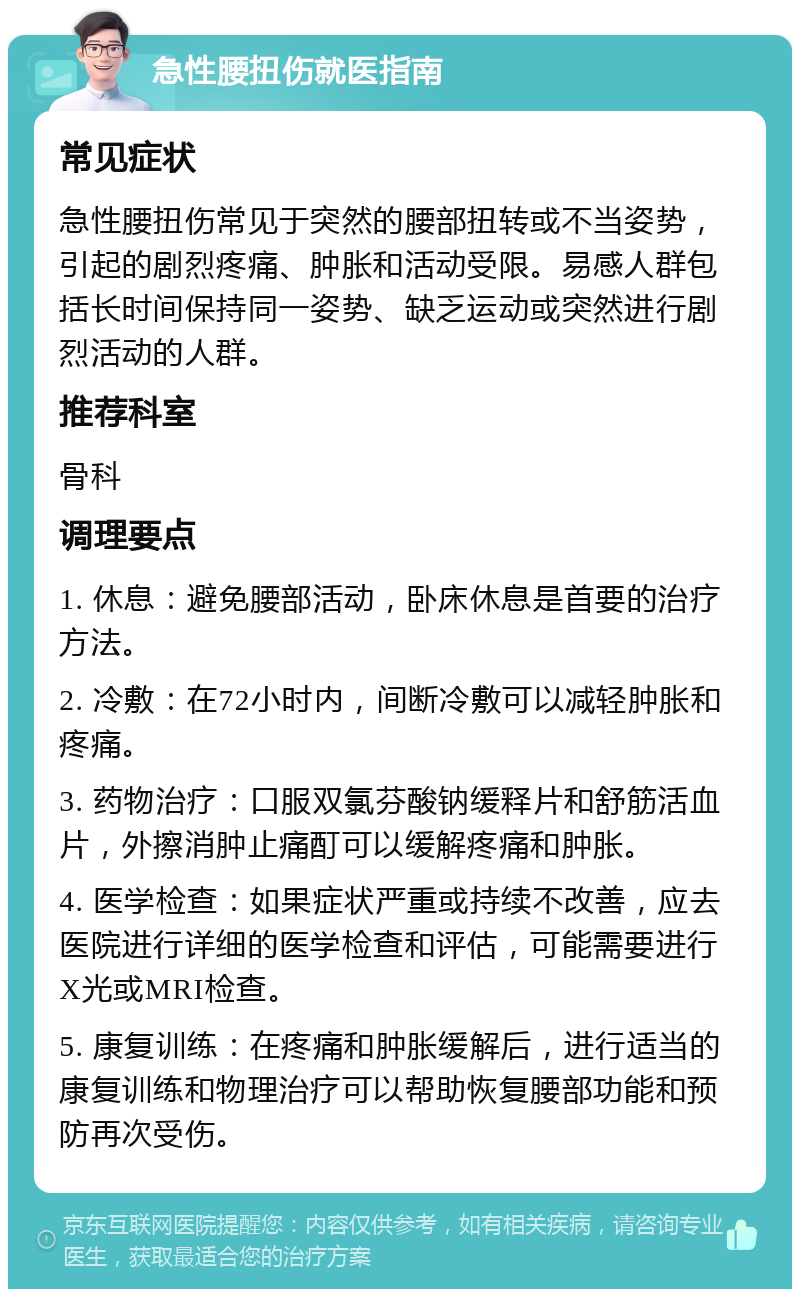 急性腰扭伤就医指南 常见症状 急性腰扭伤常见于突然的腰部扭转或不当姿势，引起的剧烈疼痛、肿胀和活动受限。易感人群包括长时间保持同一姿势、缺乏运动或突然进行剧烈活动的人群。 推荐科室 骨科 调理要点 1. 休息：避免腰部活动，卧床休息是首要的治疗方法。 2. 冷敷：在72小时内，间断冷敷可以减轻肿胀和疼痛。 3. 药物治疗：口服双氯芬酸钠缓释片和舒筋活血片，外擦消肿止痛酊可以缓解疼痛和肿胀。 4. 医学检查：如果症状严重或持续不改善，应去医院进行详细的医学检查和评估，可能需要进行X光或MRI检查。 5. 康复训练：在疼痛和肿胀缓解后，进行适当的康复训练和物理治疗可以帮助恢复腰部功能和预防再次受伤。