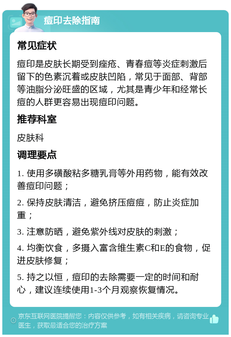 痘印去除指南 常见症状 痘印是皮肤长期受到痤疮、青春痘等炎症刺激后留下的色素沉着或皮肤凹陷，常见于面部、背部等油脂分泌旺盛的区域，尤其是青少年和经常长痘的人群更容易出现痘印问题。 推荐科室 皮肤科 调理要点 1. 使用多磺酸粘多糖乳膏等外用药物，能有效改善痘印问题； 2. 保持皮肤清洁，避免挤压痘痘，防止炎症加重； 3. 注意防晒，避免紫外线对皮肤的刺激； 4. 均衡饮食，多摄入富含维生素C和E的食物，促进皮肤修复； 5. 持之以恒，痘印的去除需要一定的时间和耐心，建议连续使用1-3个月观察恢复情况。