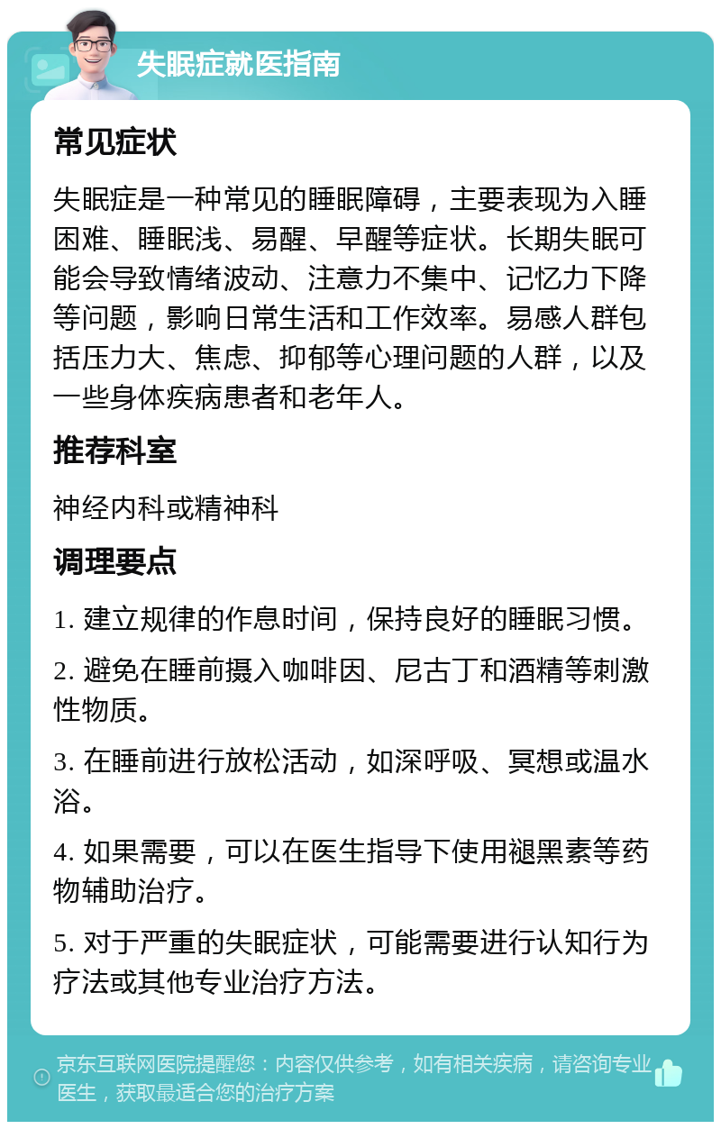 失眠症就医指南 常见症状 失眠症是一种常见的睡眠障碍，主要表现为入睡困难、睡眠浅、易醒、早醒等症状。长期失眠可能会导致情绪波动、注意力不集中、记忆力下降等问题，影响日常生活和工作效率。易感人群包括压力大、焦虑、抑郁等心理问题的人群，以及一些身体疾病患者和老年人。 推荐科室 神经内科或精神科 调理要点 1. 建立规律的作息时间，保持良好的睡眠习惯。 2. 避免在睡前摄入咖啡因、尼古丁和酒精等刺激性物质。 3. 在睡前进行放松活动，如深呼吸、冥想或温水浴。 4. 如果需要，可以在医生指导下使用褪黑素等药物辅助治疗。 5. 对于严重的失眠症状，可能需要进行认知行为疗法或其他专业治疗方法。