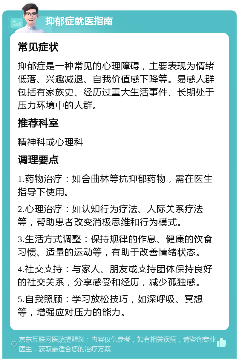 抑郁症就医指南 常见症状 抑郁症是一种常见的心理障碍，主要表现为情绪低落、兴趣减退、自我价值感下降等。易感人群包括有家族史、经历过重大生活事件、长期处于压力环境中的人群。 推荐科室 精神科或心理科 调理要点 1.药物治疗：如舍曲林等抗抑郁药物，需在医生指导下使用。 2.心理治疗：如认知行为疗法、人际关系疗法等，帮助患者改变消极思维和行为模式。 3.生活方式调整：保持规律的作息、健康的饮食习惯、适量的运动等，有助于改善情绪状态。 4.社交支持：与家人、朋友或支持团体保持良好的社交关系，分享感受和经历，减少孤独感。 5.自我照顾：学习放松技巧，如深呼吸、冥想等，增强应对压力的能力。