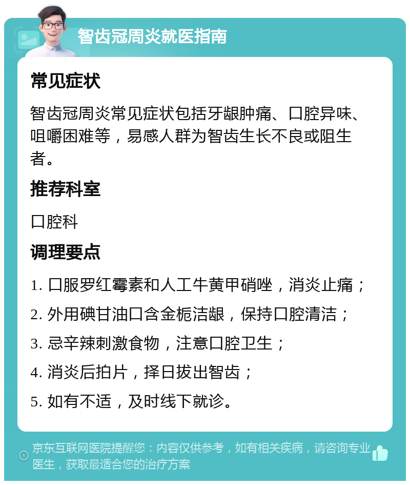 智齿冠周炎就医指南 常见症状 智齿冠周炎常见症状包括牙龈肿痛、口腔异味、咀嚼困难等，易感人群为智齿生长不良或阻生者。 推荐科室 口腔科 调理要点 1. 口服罗红霉素和人工牛黄甲硝唑，消炎止痛； 2. 外用碘甘油口含金栀洁龈，保持口腔清洁； 3. 忌辛辣刺激食物，注意口腔卫生； 4. 消炎后拍片，择日拔出智齿； 5. 如有不适，及时线下就诊。