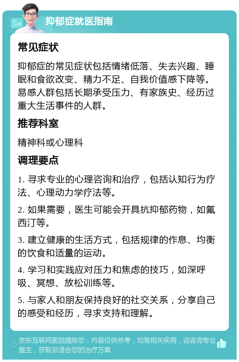 抑郁症就医指南 常见症状 抑郁症的常见症状包括情绪低落、失去兴趣、睡眠和食欲改变、精力不足、自我价值感下降等。易感人群包括长期承受压力、有家族史、经历过重大生活事件的人群。 推荐科室 精神科或心理科 调理要点 1. 寻求专业的心理咨询和治疗，包括认知行为疗法、心理动力学疗法等。 2. 如果需要，医生可能会开具抗抑郁药物，如氟西汀等。 3. 建立健康的生活方式，包括规律的作息、均衡的饮食和适量的运动。 4. 学习和实践应对压力和焦虑的技巧，如深呼吸、冥想、放松训练等。 5. 与家人和朋友保持良好的社交关系，分享自己的感受和经历，寻求支持和理解。