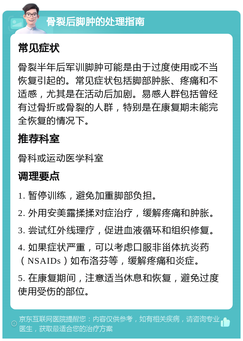 骨裂后脚肿的处理指南 常见症状 骨裂半年后军训脚肿可能是由于过度使用或不当恢复引起的。常见症状包括脚部肿胀、疼痛和不适感，尤其是在活动后加剧。易感人群包括曾经有过骨折或骨裂的人群，特别是在康复期未能完全恢复的情况下。 推荐科室 骨科或运动医学科室 调理要点 1. 暂停训练，避免加重脚部负担。 2. 外用安美露揉揉对症治疗，缓解疼痛和肿胀。 3. 尝试红外线理疗，促进血液循环和组织修复。 4. 如果症状严重，可以考虑口服非甾体抗炎药（NSAIDs）如布洛芬等，缓解疼痛和炎症。 5. 在康复期间，注意适当休息和恢复，避免过度使用受伤的部位。