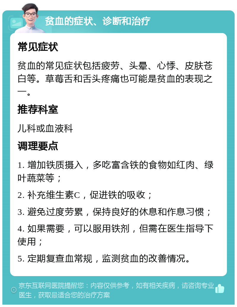 贫血的症状、诊断和治疗 常见症状 贫血的常见症状包括疲劳、头晕、心悸、皮肤苍白等。草莓舌和舌头疼痛也可能是贫血的表现之一。 推荐科室 儿科或血液科 调理要点 1. 增加铁质摄入，多吃富含铁的食物如红肉、绿叶蔬菜等； 2. 补充维生素C，促进铁的吸收； 3. 避免过度劳累，保持良好的休息和作息习惯； 4. 如果需要，可以服用铁剂，但需在医生指导下使用； 5. 定期复查血常规，监测贫血的改善情况。