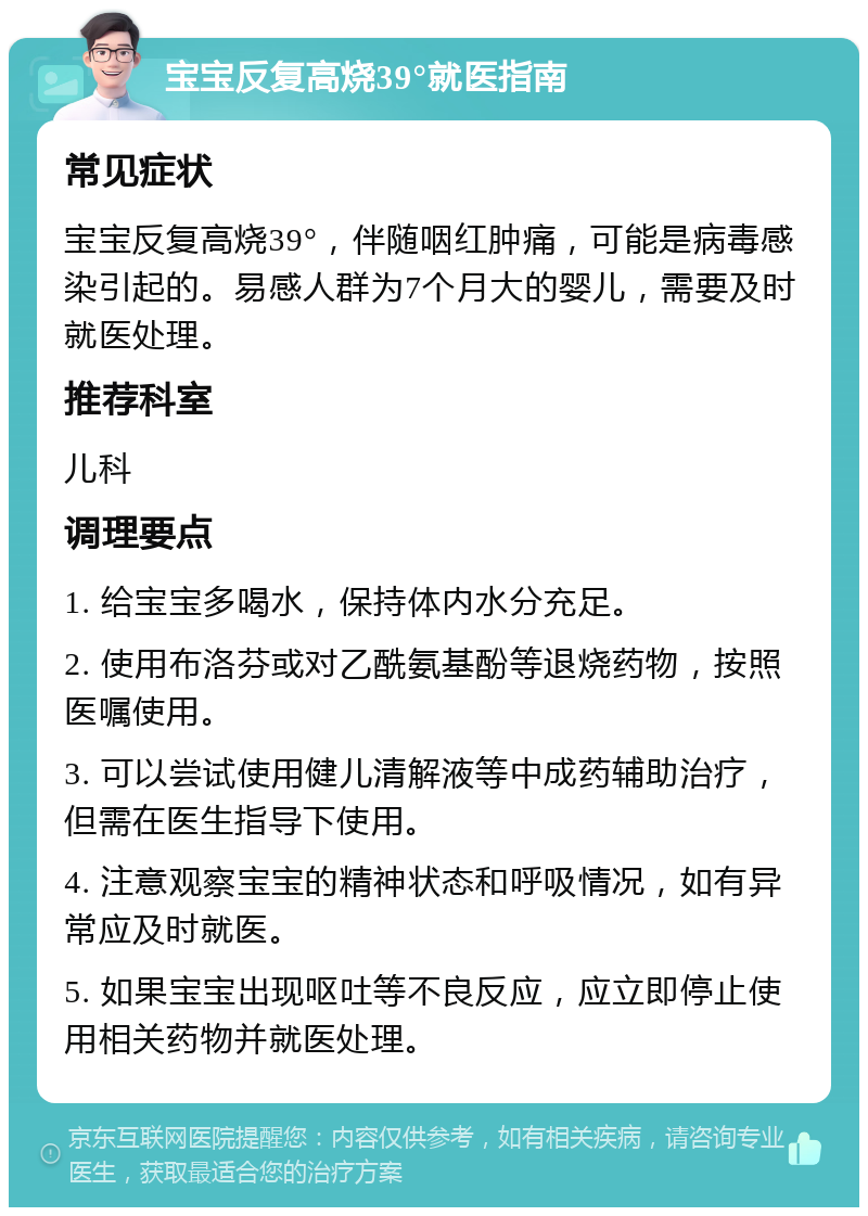 宝宝反复高烧39°就医指南 常见症状 宝宝反复高烧39°，伴随咽红肿痛，可能是病毒感染引起的。易感人群为7个月大的婴儿，需要及时就医处理。 推荐科室 儿科 调理要点 1. 给宝宝多喝水，保持体内水分充足。 2. 使用布洛芬或对乙酰氨基酚等退烧药物，按照医嘱使用。 3. 可以尝试使用健儿清解液等中成药辅助治疗，但需在医生指导下使用。 4. 注意观察宝宝的精神状态和呼吸情况，如有异常应及时就医。 5. 如果宝宝出现呕吐等不良反应，应立即停止使用相关药物并就医处理。