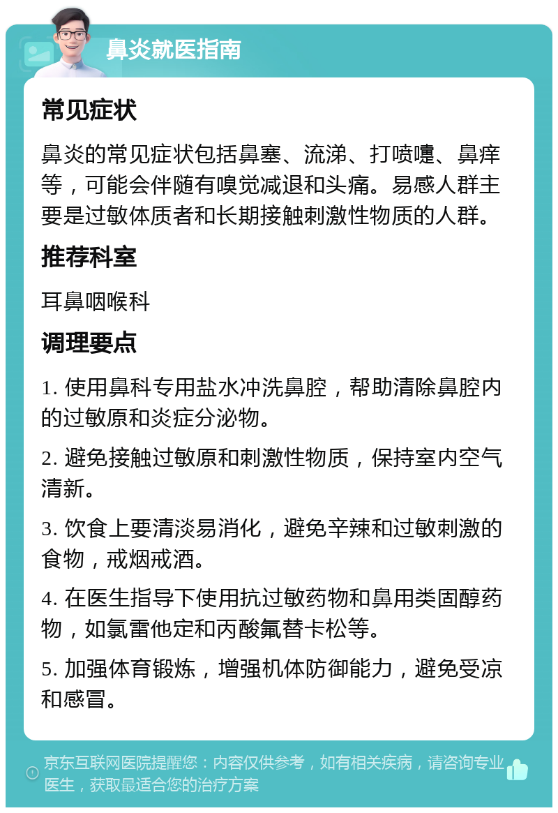 鼻炎就医指南 常见症状 鼻炎的常见症状包括鼻塞、流涕、打喷嚏、鼻痒等，可能会伴随有嗅觉减退和头痛。易感人群主要是过敏体质者和长期接触刺激性物质的人群。 推荐科室 耳鼻咽喉科 调理要点 1. 使用鼻科专用盐水冲洗鼻腔，帮助清除鼻腔内的过敏原和炎症分泌物。 2. 避免接触过敏原和刺激性物质，保持室内空气清新。 3. 饮食上要清淡易消化，避免辛辣和过敏刺激的食物，戒烟戒酒。 4. 在医生指导下使用抗过敏药物和鼻用类固醇药物，如氯雷他定和丙酸氟替卡松等。 5. 加强体育锻炼，增强机体防御能力，避免受凉和感冒。