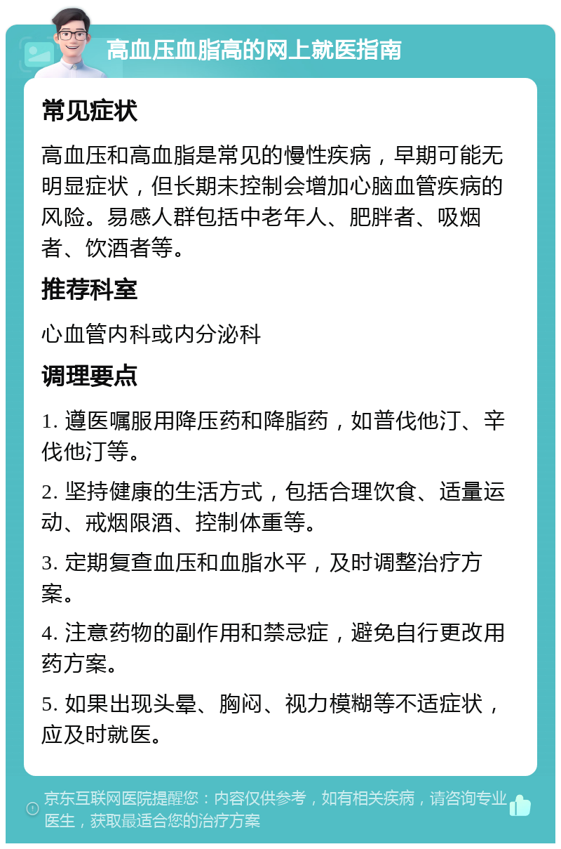 高血压血脂高的网上就医指南 常见症状 高血压和高血脂是常见的慢性疾病，早期可能无明显症状，但长期未控制会增加心脑血管疾病的风险。易感人群包括中老年人、肥胖者、吸烟者、饮酒者等。 推荐科室 心血管内科或内分泌科 调理要点 1. 遵医嘱服用降压药和降脂药，如普伐他汀、辛伐他汀等。 2. 坚持健康的生活方式，包括合理饮食、适量运动、戒烟限酒、控制体重等。 3. 定期复查血压和血脂水平，及时调整治疗方案。 4. 注意药物的副作用和禁忌症，避免自行更改用药方案。 5. 如果出现头晕、胸闷、视力模糊等不适症状，应及时就医。