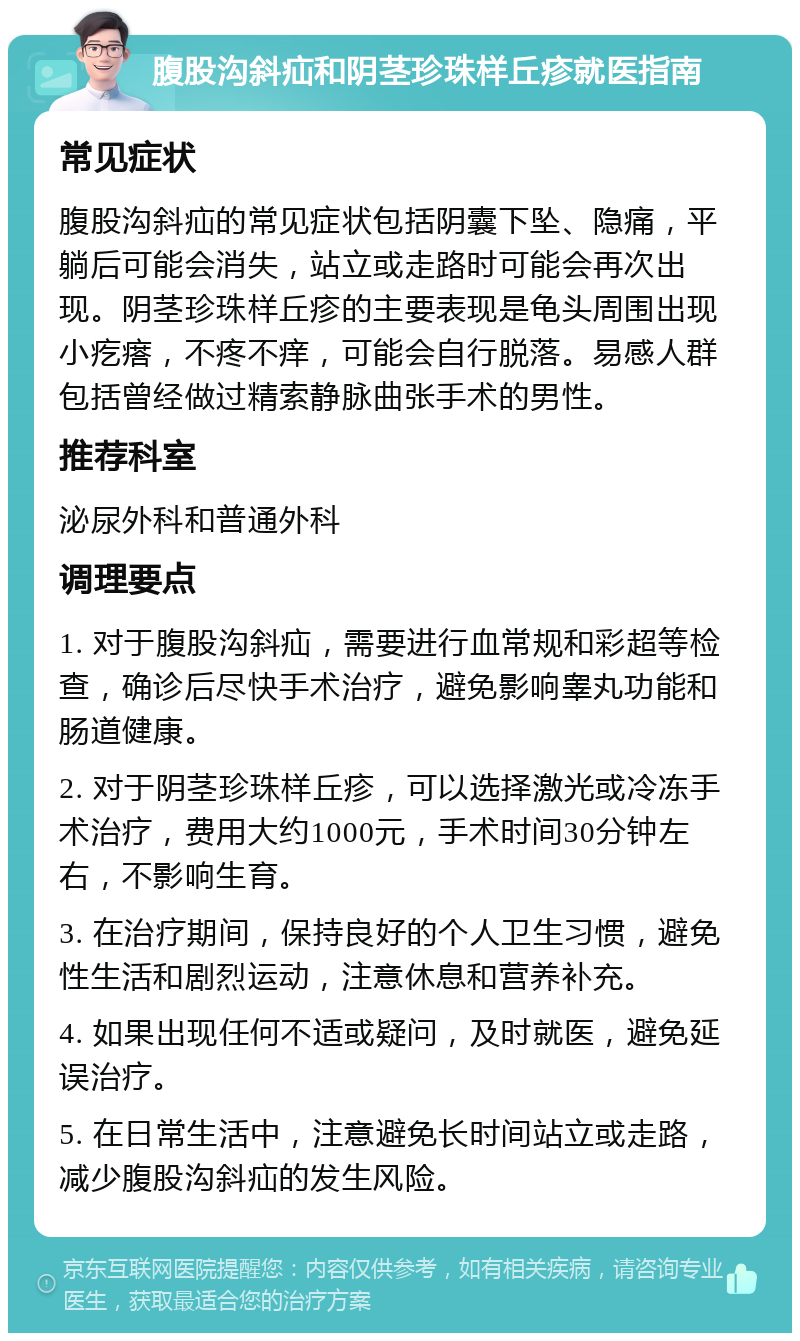 腹股沟斜疝和阴茎珍珠样丘疹就医指南 常见症状 腹股沟斜疝的常见症状包括阴囊下坠、隐痛，平躺后可能会消失，站立或走路时可能会再次出现。阴茎珍珠样丘疹的主要表现是龟头周围出现小疙瘩，不疼不痒，可能会自行脱落。易感人群包括曾经做过精索静脉曲张手术的男性。 推荐科室 泌尿外科和普通外科 调理要点 1. 对于腹股沟斜疝，需要进行血常规和彩超等检查，确诊后尽快手术治疗，避免影响睾丸功能和肠道健康。 2. 对于阴茎珍珠样丘疹，可以选择激光或冷冻手术治疗，费用大约1000元，手术时间30分钟左右，不影响生育。 3. 在治疗期间，保持良好的个人卫生习惯，避免性生活和剧烈运动，注意休息和营养补充。 4. 如果出现任何不适或疑问，及时就医，避免延误治疗。 5. 在日常生活中，注意避免长时间站立或走路，减少腹股沟斜疝的发生风险。