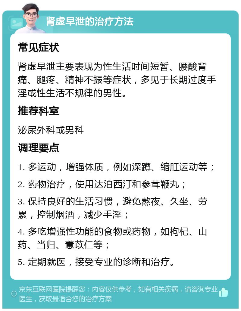 肾虚早泄的治疗方法 常见症状 肾虚早泄主要表现为性生活时间短暂、腰酸背痛、腿疼、精神不振等症状，多见于长期过度手淫或性生活不规律的男性。 推荐科室 泌尿外科或男科 调理要点 1. 多运动，增强体质，例如深蹲、缩肛运动等； 2. 药物治疗，使用达泊西汀和参茸鞭丸； 3. 保持良好的生活习惯，避免熬夜、久坐、劳累，控制烟酒，减少手淫； 4. 多吃增强性功能的食物或药物，如枸杞、山药、当归、薏苡仁等； 5. 定期就医，接受专业的诊断和治疗。