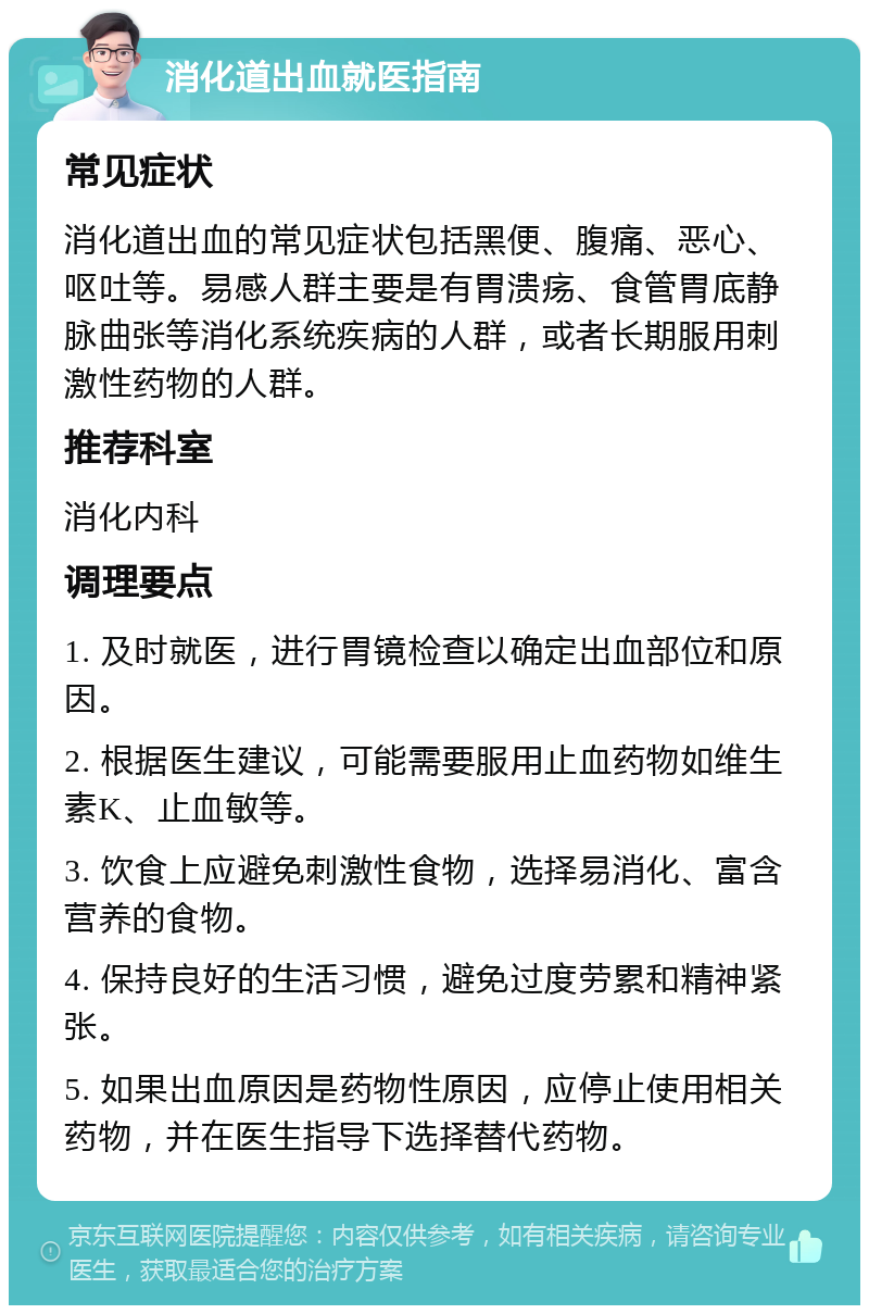 消化道出血就医指南 常见症状 消化道出血的常见症状包括黑便、腹痛、恶心、呕吐等。易感人群主要是有胃溃疡、食管胃底静脉曲张等消化系统疾病的人群，或者长期服用刺激性药物的人群。 推荐科室 消化内科 调理要点 1. 及时就医，进行胃镜检查以确定出血部位和原因。 2. 根据医生建议，可能需要服用止血药物如维生素K、止血敏等。 3. 饮食上应避免刺激性食物，选择易消化、富含营养的食物。 4. 保持良好的生活习惯，避免过度劳累和精神紧张。 5. 如果出血原因是药物性原因，应停止使用相关药物，并在医生指导下选择替代药物。