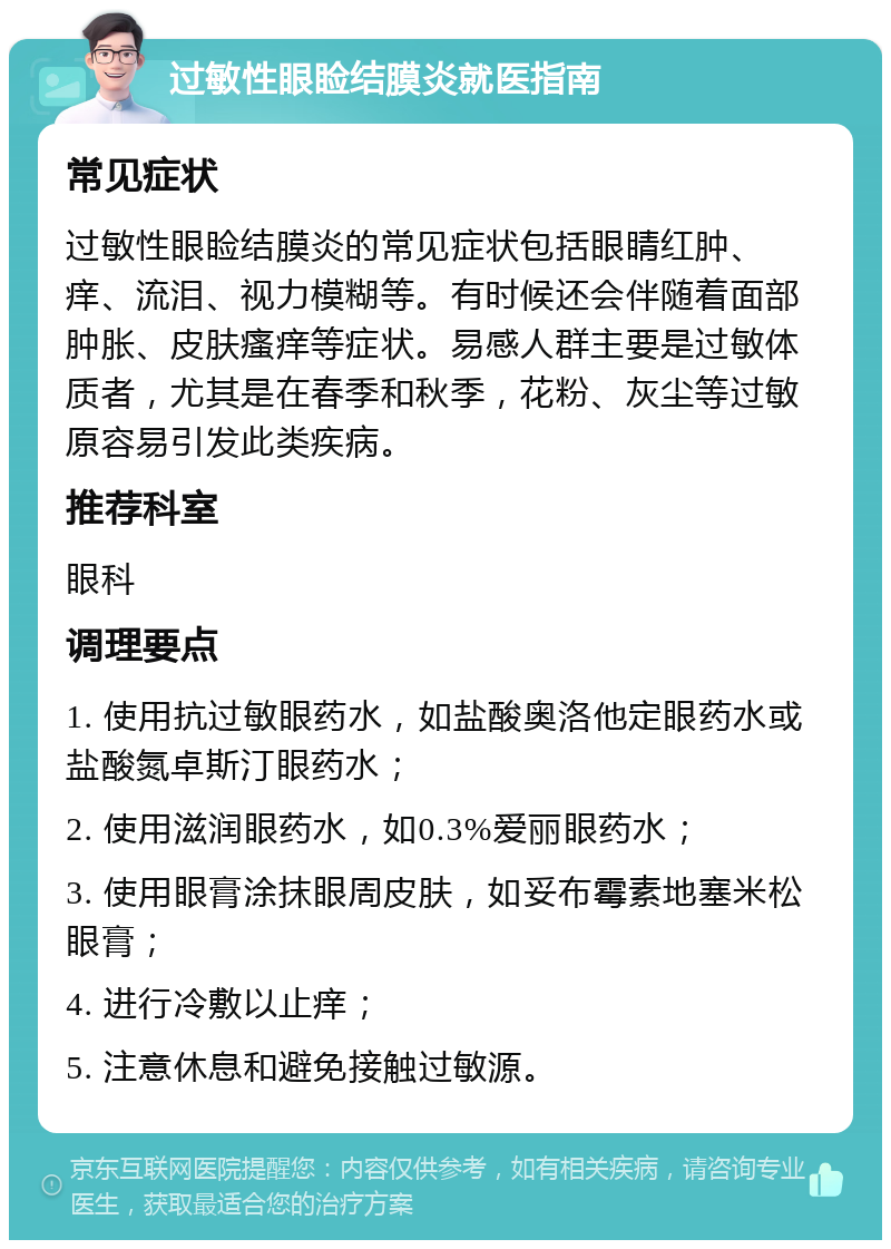 过敏性眼睑结膜炎就医指南 常见症状 过敏性眼睑结膜炎的常见症状包括眼睛红肿、痒、流泪、视力模糊等。有时候还会伴随着面部肿胀、皮肤瘙痒等症状。易感人群主要是过敏体质者，尤其是在春季和秋季，花粉、灰尘等过敏原容易引发此类疾病。 推荐科室 眼科 调理要点 1. 使用抗过敏眼药水，如盐酸奥洛他定眼药水或盐酸氮卓斯汀眼药水； 2. 使用滋润眼药水，如0.3%爱丽眼药水； 3. 使用眼膏涂抹眼周皮肤，如妥布霉素地塞米松眼膏； 4. 进行冷敷以止痒； 5. 注意休息和避免接触过敏源。