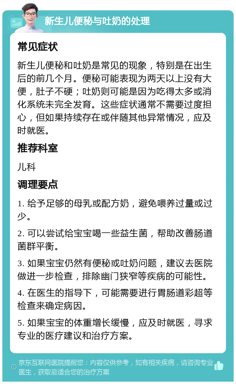 新生儿便秘与吐奶的处理 常见症状 新生儿便秘和吐奶是常见的现象，特别是在出生后的前几个月。便秘可能表现为两天以上没有大便，肚子不硬；吐奶则可能是因为吃得太多或消化系统未完全发育。这些症状通常不需要过度担心，但如果持续存在或伴随其他异常情况，应及时就医。 推荐科室 儿科 调理要点 1. 给予足够的母乳或配方奶，避免喂养过量或过少。 2. 可以尝试给宝宝喝一些益生菌，帮助改善肠道菌群平衡。 3. 如果宝宝仍然有便秘或吐奶问题，建议去医院做进一步检查，排除幽门狭窄等疾病的可能性。 4. 在医生的指导下，可能需要进行胃肠道彩超等检查来确定病因。 5. 如果宝宝的体重增长缓慢，应及时就医，寻求专业的医疗建议和治疗方案。