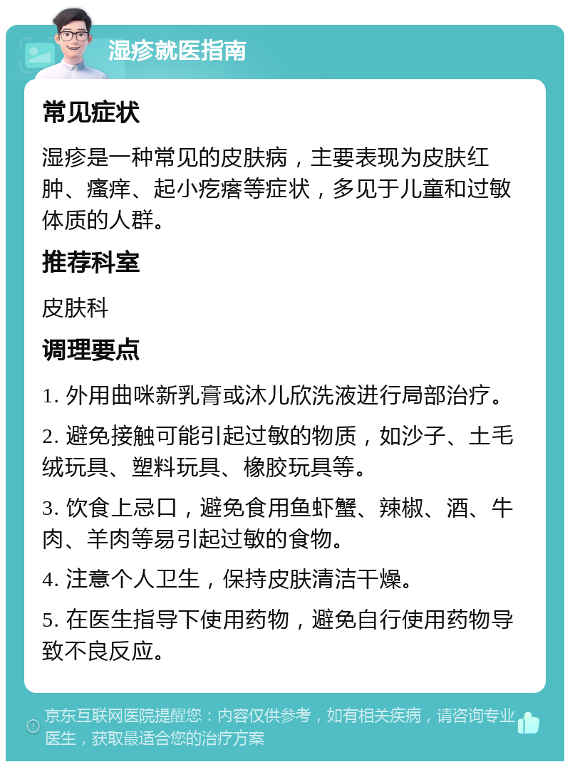 湿疹就医指南 常见症状 湿疹是一种常见的皮肤病，主要表现为皮肤红肿、瘙痒、起小疙瘩等症状，多见于儿童和过敏体质的人群。 推荐科室 皮肤科 调理要点 1. 外用曲咪新乳膏或沐儿欣洗液进行局部治疗。 2. 避免接触可能引起过敏的物质，如沙子、土毛绒玩具、塑料玩具、橡胶玩具等。 3. 饮食上忌口，避免食用鱼虾蟹、辣椒、酒、牛肉、羊肉等易引起过敏的食物。 4. 注意个人卫生，保持皮肤清洁干燥。 5. 在医生指导下使用药物，避免自行使用药物导致不良反应。