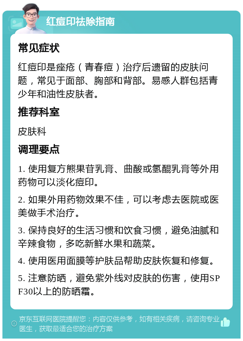 红痘印祛除指南 常见症状 红痘印是痤疮（青春痘）治疗后遗留的皮肤问题，常见于面部、胸部和背部。易感人群包括青少年和油性皮肤者。 推荐科室 皮肤科 调理要点 1. 使用复方熊果苷乳膏、曲酸或氢醌乳膏等外用药物可以淡化痘印。 2. 如果外用药物效果不佳，可以考虑去医院或医美做手术治疗。 3. 保持良好的生活习惯和饮食习惯，避免油腻和辛辣食物，多吃新鲜水果和蔬菜。 4. 使用医用面膜等护肤品帮助皮肤恢复和修复。 5. 注意防晒，避免紫外线对皮肤的伤害，使用SPF30以上的防晒霜。