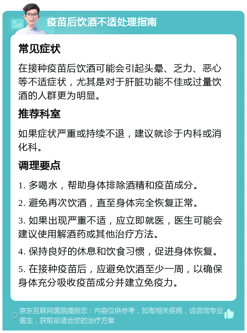 疫苗后饮酒不适处理指南 常见症状 在接种疫苗后饮酒可能会引起头晕、乏力、恶心等不适症状，尤其是对于肝脏功能不佳或过量饮酒的人群更为明显。 推荐科室 如果症状严重或持续不退，建议就诊于内科或消化科。 调理要点 1. 多喝水，帮助身体排除酒精和疫苗成分。 2. 避免再次饮酒，直至身体完全恢复正常。 3. 如果出现严重不适，应立即就医，医生可能会建议使用解酒药或其他治疗方法。 4. 保持良好的休息和饮食习惯，促进身体恢复。 5. 在接种疫苗后，应避免饮酒至少一周，以确保身体充分吸收疫苗成分并建立免疫力。