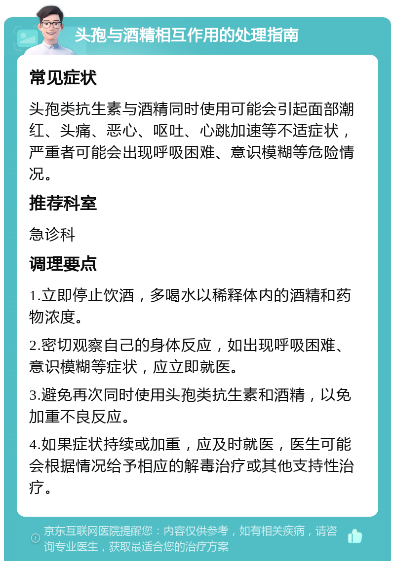 头孢与酒精相互作用的处理指南 常见症状 头孢类抗生素与酒精同时使用可能会引起面部潮红、头痛、恶心、呕吐、心跳加速等不适症状，严重者可能会出现呼吸困难、意识模糊等危险情况。 推荐科室 急诊科 调理要点 1.立即停止饮酒，多喝水以稀释体内的酒精和药物浓度。 2.密切观察自己的身体反应，如出现呼吸困难、意识模糊等症状，应立即就医。 3.避免再次同时使用头孢类抗生素和酒精，以免加重不良反应。 4.如果症状持续或加重，应及时就医，医生可能会根据情况给予相应的解毒治疗或其他支持性治疗。