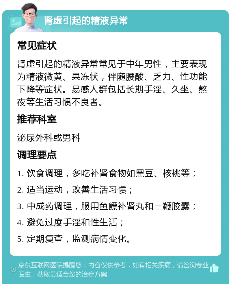 肾虚引起的精液异常 常见症状 肾虚引起的精液异常常见于中年男性，主要表现为精液微黄、果冻状，伴随腰酸、乏力、性功能下降等症状。易感人群包括长期手淫、久坐、熬夜等生活习惯不良者。 推荐科室 泌尿外科或男科 调理要点 1. 饮食调理，多吃补肾食物如黑豆、核桃等； 2. 适当运动，改善生活习惯； 3. 中成药调理，服用鱼鳔补肾丸和三鞭胶囊； 4. 避免过度手淫和性生活； 5. 定期复查，监测病情变化。