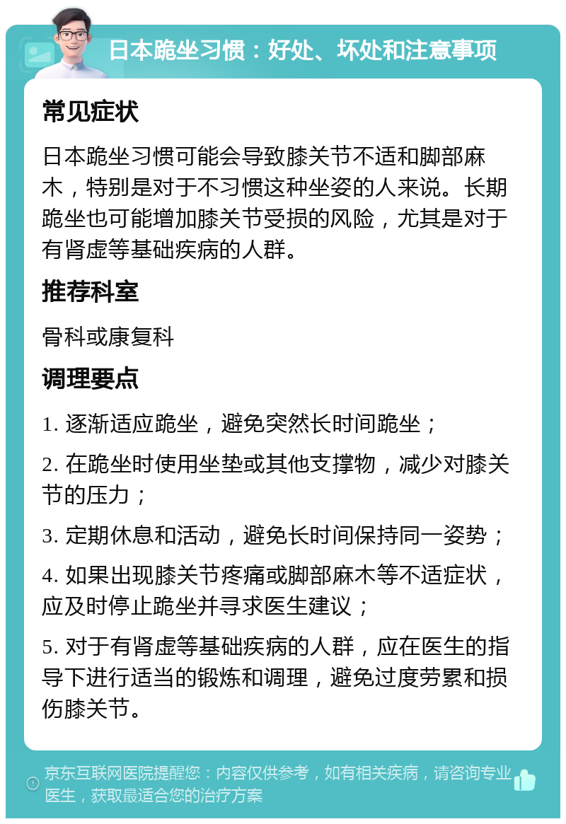 日本跪坐习惯：好处、坏处和注意事项 常见症状 日本跪坐习惯可能会导致膝关节不适和脚部麻木，特别是对于不习惯这种坐姿的人来说。长期跪坐也可能增加膝关节受损的风险，尤其是对于有肾虚等基础疾病的人群。 推荐科室 骨科或康复科 调理要点 1. 逐渐适应跪坐，避免突然长时间跪坐； 2. 在跪坐时使用坐垫或其他支撑物，减少对膝关节的压力； 3. 定期休息和活动，避免长时间保持同一姿势； 4. 如果出现膝关节疼痛或脚部麻木等不适症状，应及时停止跪坐并寻求医生建议； 5. 对于有肾虚等基础疾病的人群，应在医生的指导下进行适当的锻炼和调理，避免过度劳累和损伤膝关节。