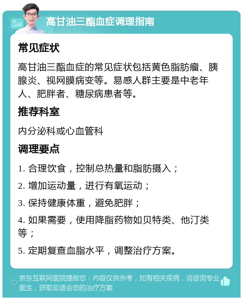 高甘油三酯血症调理指南 常见症状 高甘油三酯血症的常见症状包括黄色脂肪瘤、胰腺炎、视网膜病变等。易感人群主要是中老年人、肥胖者、糖尿病患者等。 推荐科室 内分泌科或心血管科 调理要点 1. 合理饮食，控制总热量和脂肪摄入； 2. 增加运动量，进行有氧运动； 3. 保持健康体重，避免肥胖； 4. 如果需要，使用降脂药物如贝特类、他汀类等； 5. 定期复查血脂水平，调整治疗方案。