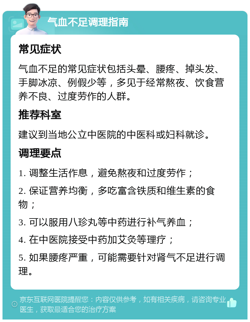 气血不足调理指南 常见症状 气血不足的常见症状包括头晕、腰疼、掉头发、手脚冰凉、例假少等，多见于经常熬夜、饮食营养不良、过度劳作的人群。 推荐科室 建议到当地公立中医院的中医科或妇科就诊。 调理要点 1. 调整生活作息，避免熬夜和过度劳作； 2. 保证营养均衡，多吃富含铁质和维生素的食物； 3. 可以服用八珍丸等中药进行补气养血； 4. 在中医院接受中药加艾灸等理疗； 5. 如果腰疼严重，可能需要针对肾气不足进行调理。