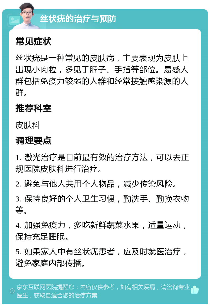 丝状疣的治疗与预防 常见症状 丝状疣是一种常见的皮肤病，主要表现为皮肤上出现小肉粒，多见于脖子、手指等部位。易感人群包括免疫力较弱的人群和经常接触感染源的人群。 推荐科室 皮肤科 调理要点 1. 激光治疗是目前最有效的治疗方法，可以去正规医院皮肤科进行治疗。 2. 避免与他人共用个人物品，减少传染风险。 3. 保持良好的个人卫生习惯，勤洗手、勤换衣物等。 4. 加强免疫力，多吃新鲜蔬菜水果，适量运动，保持充足睡眠。 5. 如果家人中有丝状疣患者，应及时就医治疗，避免家庭内部传播。