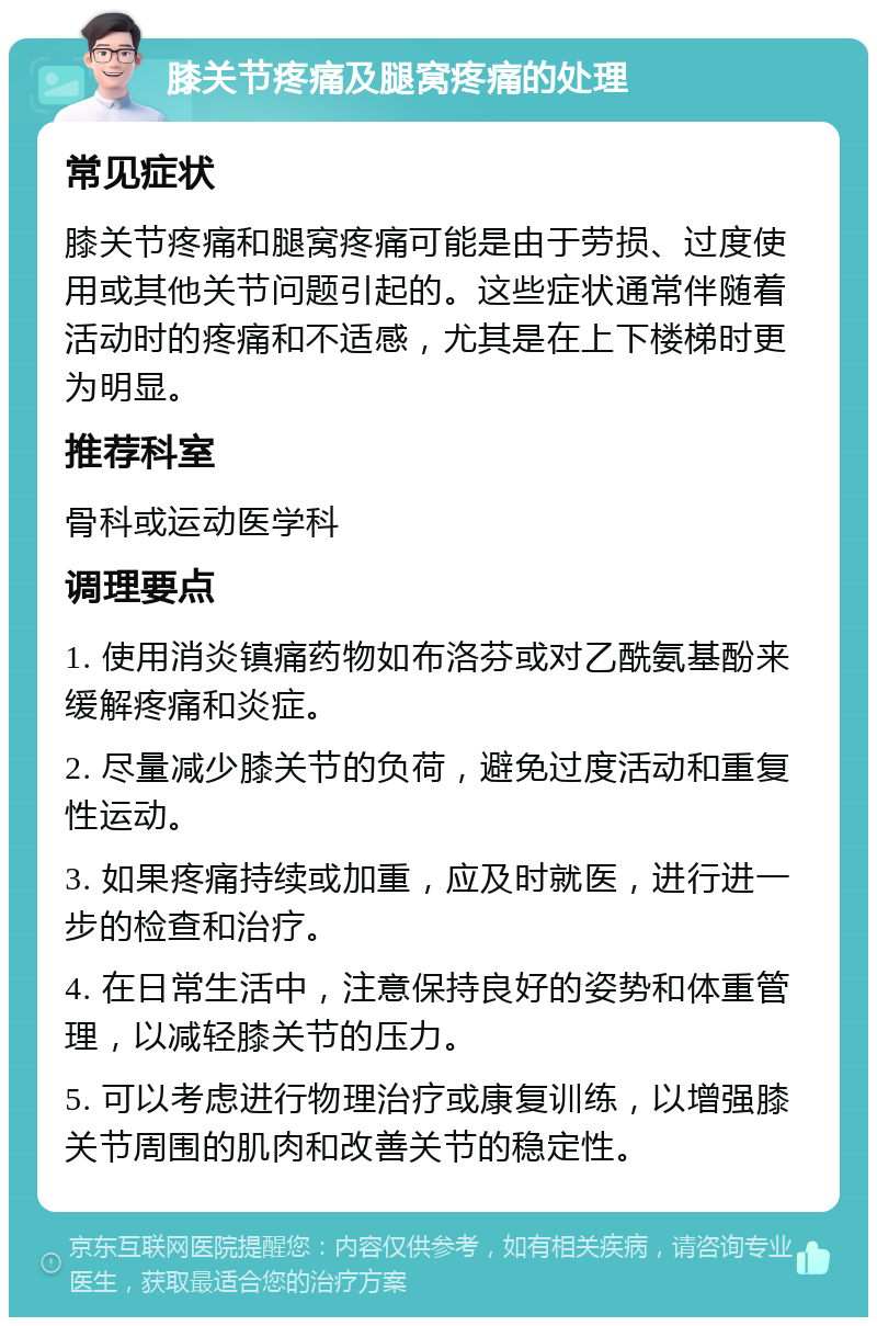 膝关节疼痛及腿窝疼痛的处理 常见症状 膝关节疼痛和腿窝疼痛可能是由于劳损、过度使用或其他关节问题引起的。这些症状通常伴随着活动时的疼痛和不适感，尤其是在上下楼梯时更为明显。 推荐科室 骨科或运动医学科 调理要点 1. 使用消炎镇痛药物如布洛芬或对乙酰氨基酚来缓解疼痛和炎症。 2. 尽量减少膝关节的负荷，避免过度活动和重复性运动。 3. 如果疼痛持续或加重，应及时就医，进行进一步的检查和治疗。 4. 在日常生活中，注意保持良好的姿势和体重管理，以减轻膝关节的压力。 5. 可以考虑进行物理治疗或康复训练，以增强膝关节周围的肌肉和改善关节的稳定性。