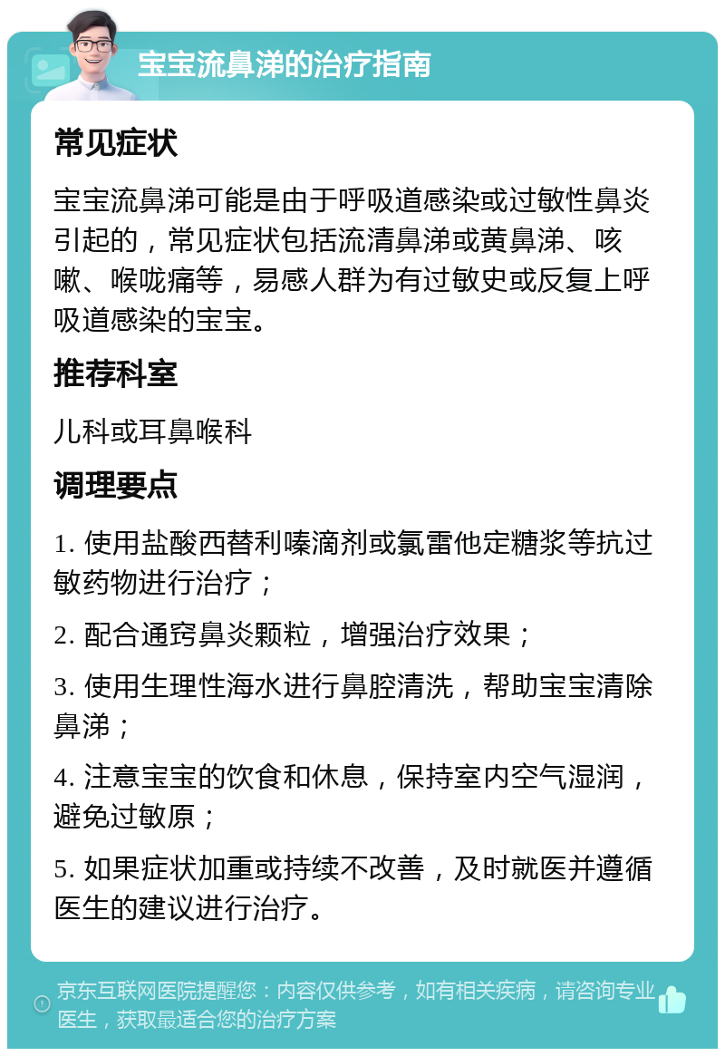 宝宝流鼻涕的治疗指南 常见症状 宝宝流鼻涕可能是由于呼吸道感染或过敏性鼻炎引起的，常见症状包括流清鼻涕或黄鼻涕、咳嗽、喉咙痛等，易感人群为有过敏史或反复上呼吸道感染的宝宝。 推荐科室 儿科或耳鼻喉科 调理要点 1. 使用盐酸西替利嗪滴剂或氯雷他定糖浆等抗过敏药物进行治疗； 2. 配合通窍鼻炎颗粒，增强治疗效果； 3. 使用生理性海水进行鼻腔清洗，帮助宝宝清除鼻涕； 4. 注意宝宝的饮食和休息，保持室内空气湿润，避免过敏原； 5. 如果症状加重或持续不改善，及时就医并遵循医生的建议进行治疗。