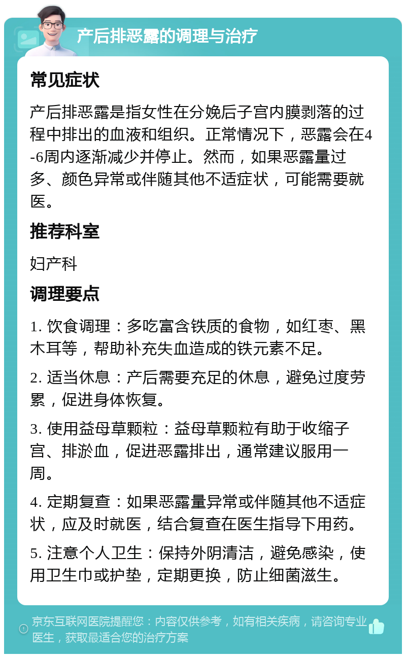 产后排恶露的调理与治疗 常见症状 产后排恶露是指女性在分娩后子宫内膜剥落的过程中排出的血液和组织。正常情况下，恶露会在4-6周内逐渐减少并停止。然而，如果恶露量过多、颜色异常或伴随其他不适症状，可能需要就医。 推荐科室 妇产科 调理要点 1. 饮食调理：多吃富含铁质的食物，如红枣、黑木耳等，帮助补充失血造成的铁元素不足。 2. 适当休息：产后需要充足的休息，避免过度劳累，促进身体恢复。 3. 使用益母草颗粒：益母草颗粒有助于收缩子宫、排淤血，促进恶露排出，通常建议服用一周。 4. 定期复查：如果恶露量异常或伴随其他不适症状，应及时就医，结合复查在医生指导下用药。 5. 注意个人卫生：保持外阴清洁，避免感染，使用卫生巾或护垫，定期更换，防止细菌滋生。