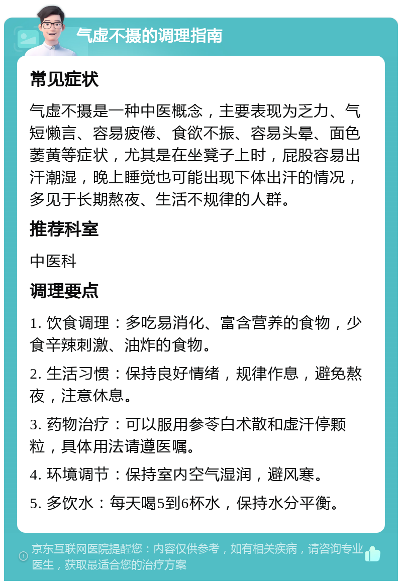 气虚不摄的调理指南 常见症状 气虚不摄是一种中医概念，主要表现为乏力、气短懒言、容易疲倦、食欲不振、容易头晕、面色萎黄等症状，尤其是在坐凳子上时，屁股容易出汗潮湿，晚上睡觉也可能出现下体出汗的情况，多见于长期熬夜、生活不规律的人群。 推荐科室 中医科 调理要点 1. 饮食调理：多吃易消化、富含营养的食物，少食辛辣刺激、油炸的食物。 2. 生活习惯：保持良好情绪，规律作息，避免熬夜，注意休息。 3. 药物治疗：可以服用参苓白术散和虚汗停颗粒，具体用法请遵医嘱。 4. 环境调节：保持室内空气湿润，避风寒。 5. 多饮水：每天喝5到6杯水，保持水分平衡。