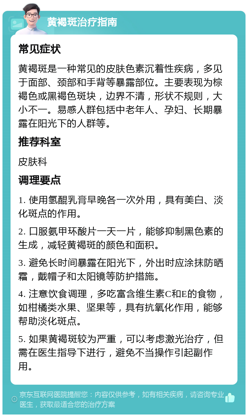 黄褐斑治疗指南 常见症状 黄褐斑是一种常见的皮肤色素沉着性疾病，多见于面部、颈部和手背等暴露部位。主要表现为棕褐色或黑褐色斑块，边界不清，形状不规则，大小不一。易感人群包括中老年人、孕妇、长期暴露在阳光下的人群等。 推荐科室 皮肤科 调理要点 1. 使用氢醌乳膏早晚各一次外用，具有美白、淡化斑点的作用。 2. 口服氨甲环酸片一天一片，能够抑制黑色素的生成，减轻黄褐斑的颜色和面积。 3. 避免长时间暴露在阳光下，外出时应涂抹防晒霜，戴帽子和太阳镜等防护措施。 4. 注意饮食调理，多吃富含维生素C和E的食物，如柑橘类水果、坚果等，具有抗氧化作用，能够帮助淡化斑点。 5. 如果黄褐斑较为严重，可以考虑激光治疗，但需在医生指导下进行，避免不当操作引起副作用。