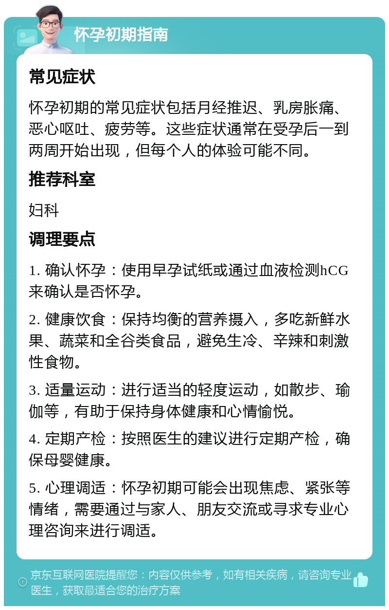 怀孕初期指南 常见症状 怀孕初期的常见症状包括月经推迟、乳房胀痛、恶心呕吐、疲劳等。这些症状通常在受孕后一到两周开始出现，但每个人的体验可能不同。 推荐科室 妇科 调理要点 1. 确认怀孕：使用早孕试纸或通过血液检测hCG来确认是否怀孕。 2. 健康饮食：保持均衡的营养摄入，多吃新鲜水果、蔬菜和全谷类食品，避免生冷、辛辣和刺激性食物。 3. 适量运动：进行适当的轻度运动，如散步、瑜伽等，有助于保持身体健康和心情愉悦。 4. 定期产检：按照医生的建议进行定期产检，确保母婴健康。 5. 心理调适：怀孕初期可能会出现焦虑、紧张等情绪，需要通过与家人、朋友交流或寻求专业心理咨询来进行调适。