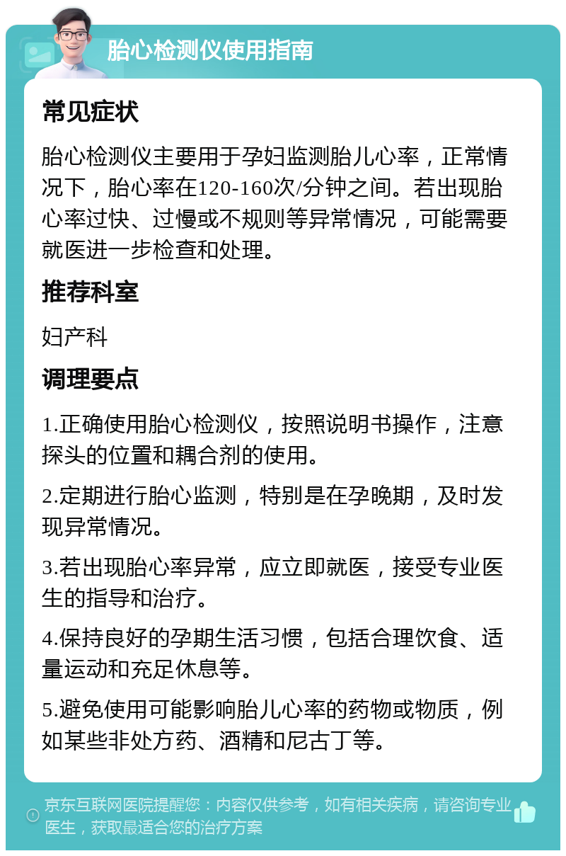 胎心检测仪使用指南 常见症状 胎心检测仪主要用于孕妇监测胎儿心率，正常情况下，胎心率在120-160次/分钟之间。若出现胎心率过快、过慢或不规则等异常情况，可能需要就医进一步检查和处理。 推荐科室 妇产科 调理要点 1.正确使用胎心检测仪，按照说明书操作，注意探头的位置和耦合剂的使用。 2.定期进行胎心监测，特别是在孕晚期，及时发现异常情况。 3.若出现胎心率异常，应立即就医，接受专业医生的指导和治疗。 4.保持良好的孕期生活习惯，包括合理饮食、适量运动和充足休息等。 5.避免使用可能影响胎儿心率的药物或物质，例如某些非处方药、酒精和尼古丁等。