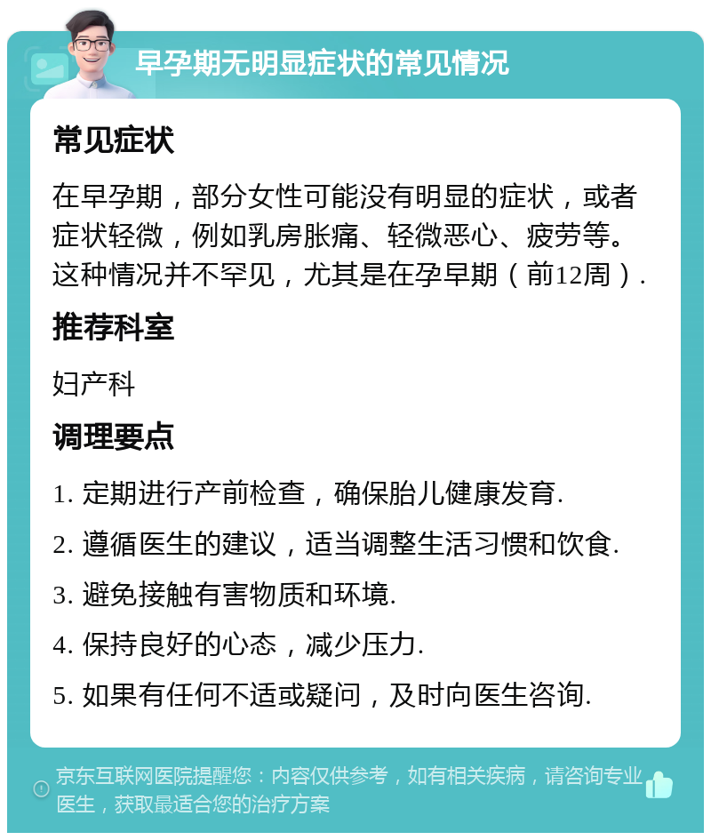 早孕期无明显症状的常见情况 常见症状 在早孕期，部分女性可能没有明显的症状，或者症状轻微，例如乳房胀痛、轻微恶心、疲劳等。这种情况并不罕见，尤其是在孕早期（前12周）. 推荐科室 妇产科 调理要点 1. 定期进行产前检查，确保胎儿健康发育. 2. 遵循医生的建议，适当调整生活习惯和饮食. 3. 避免接触有害物质和环境. 4. 保持良好的心态，减少压力. 5. 如果有任何不适或疑问，及时向医生咨询.