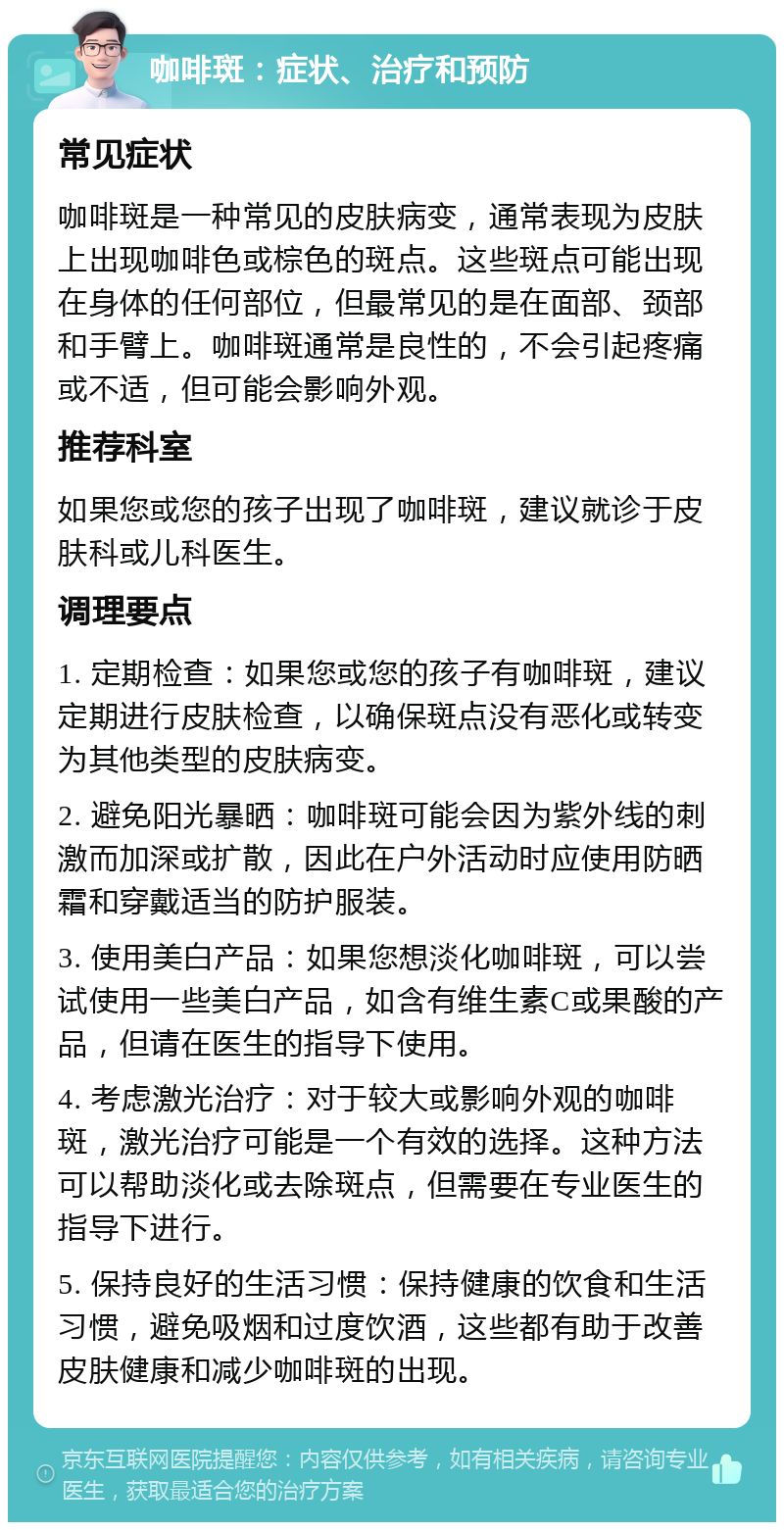 咖啡斑：症状、治疗和预防 常见症状 咖啡斑是一种常见的皮肤病变，通常表现为皮肤上出现咖啡色或棕色的斑点。这些斑点可能出现在身体的任何部位，但最常见的是在面部、颈部和手臂上。咖啡斑通常是良性的，不会引起疼痛或不适，但可能会影响外观。 推荐科室 如果您或您的孩子出现了咖啡斑，建议就诊于皮肤科或儿科医生。 调理要点 1. 定期检查：如果您或您的孩子有咖啡斑，建议定期进行皮肤检查，以确保斑点没有恶化或转变为其他类型的皮肤病变。 2. 避免阳光暴晒：咖啡斑可能会因为紫外线的刺激而加深或扩散，因此在户外活动时应使用防晒霜和穿戴适当的防护服装。 3. 使用美白产品：如果您想淡化咖啡斑，可以尝试使用一些美白产品，如含有维生素C或果酸的产品，但请在医生的指导下使用。 4. 考虑激光治疗：对于较大或影响外观的咖啡斑，激光治疗可能是一个有效的选择。这种方法可以帮助淡化或去除斑点，但需要在专业医生的指导下进行。 5. 保持良好的生活习惯：保持健康的饮食和生活习惯，避免吸烟和过度饮酒，这些都有助于改善皮肤健康和减少咖啡斑的出现。