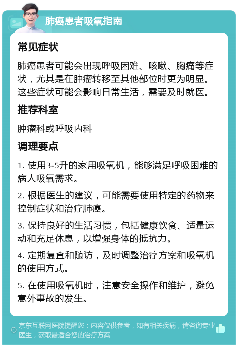 肺癌患者吸氧指南 常见症状 肺癌患者可能会出现呼吸困难、咳嗽、胸痛等症状，尤其是在肿瘤转移至其他部位时更为明显。这些症状可能会影响日常生活，需要及时就医。 推荐科室 肿瘤科或呼吸内科 调理要点 1. 使用3-5升的家用吸氧机，能够满足呼吸困难的病人吸氧需求。 2. 根据医生的建议，可能需要使用特定的药物来控制症状和治疗肺癌。 3. 保持良好的生活习惯，包括健康饮食、适量运动和充足休息，以增强身体的抵抗力。 4. 定期复查和随访，及时调整治疗方案和吸氧机的使用方式。 5. 在使用吸氧机时，注意安全操作和维护，避免意外事故的发生。