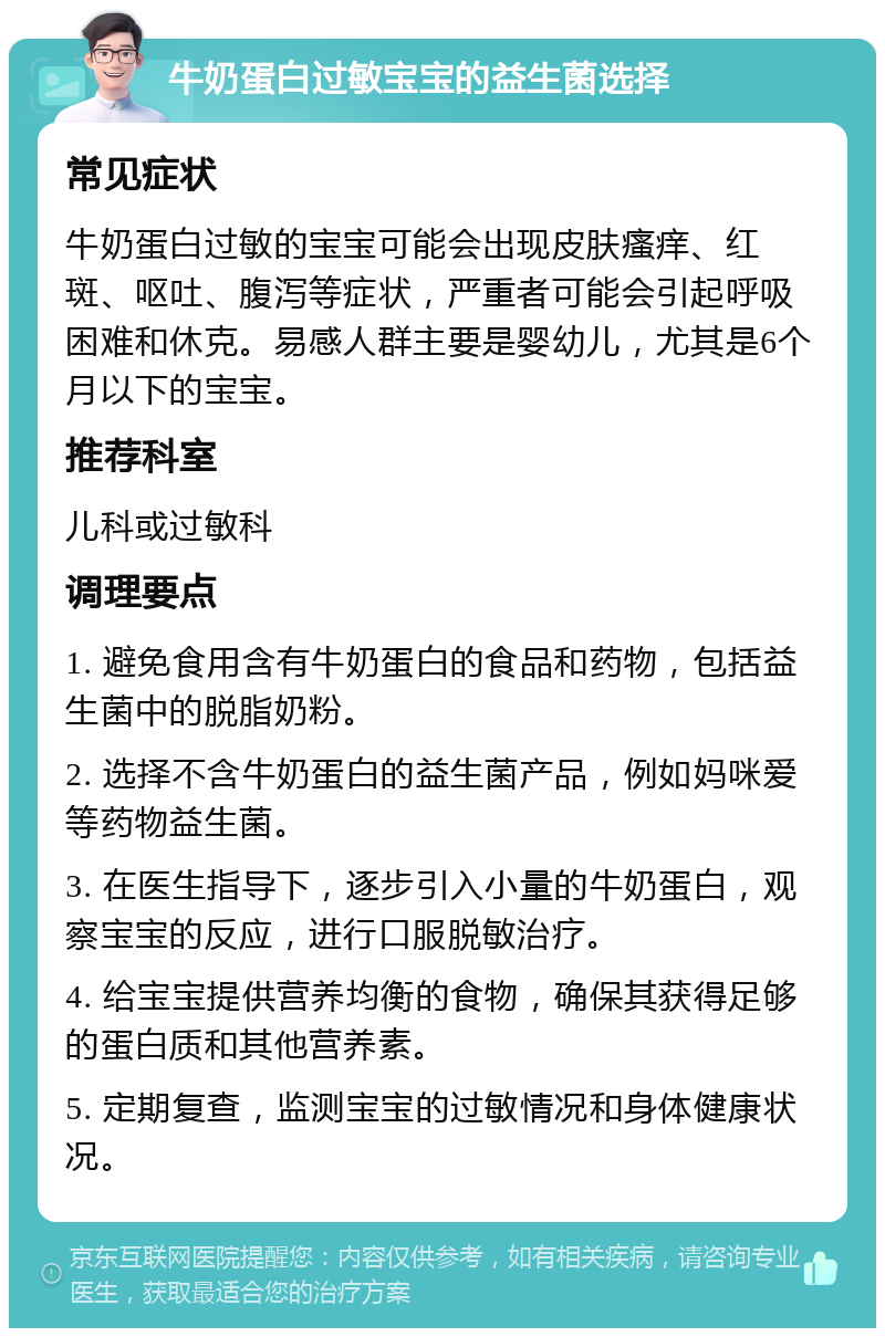 牛奶蛋白过敏宝宝的益生菌选择 常见症状 牛奶蛋白过敏的宝宝可能会出现皮肤瘙痒、红斑、呕吐、腹泻等症状，严重者可能会引起呼吸困难和休克。易感人群主要是婴幼儿，尤其是6个月以下的宝宝。 推荐科室 儿科或过敏科 调理要点 1. 避免食用含有牛奶蛋白的食品和药物，包括益生菌中的脱脂奶粉。 2. 选择不含牛奶蛋白的益生菌产品，例如妈咪爱等药物益生菌。 3. 在医生指导下，逐步引入小量的牛奶蛋白，观察宝宝的反应，进行口服脱敏治疗。 4. 给宝宝提供营养均衡的食物，确保其获得足够的蛋白质和其他营养素。 5. 定期复查，监测宝宝的过敏情况和身体健康状况。