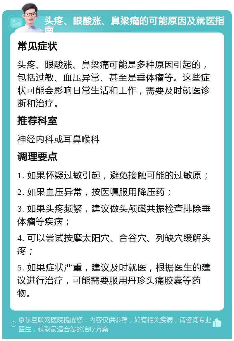 头疼、眼酸涨、鼻梁痛的可能原因及就医指南 常见症状 头疼、眼酸涨、鼻梁痛可能是多种原因引起的，包括过敏、血压异常、甚至是垂体瘤等。这些症状可能会影响日常生活和工作，需要及时就医诊断和治疗。 推荐科室 神经内科或耳鼻喉科 调理要点 1. 如果怀疑过敏引起，避免接触可能的过敏原； 2. 如果血压异常，按医嘱服用降压药； 3. 如果头疼频繁，建议做头颅磁共振检查排除垂体瘤等疾病； 4. 可以尝试按摩太阳穴、合谷穴、列缺穴缓解头疼； 5. 如果症状严重，建议及时就医，根据医生的建议进行治疗，可能需要服用丹珍头痛胶囊等药物。