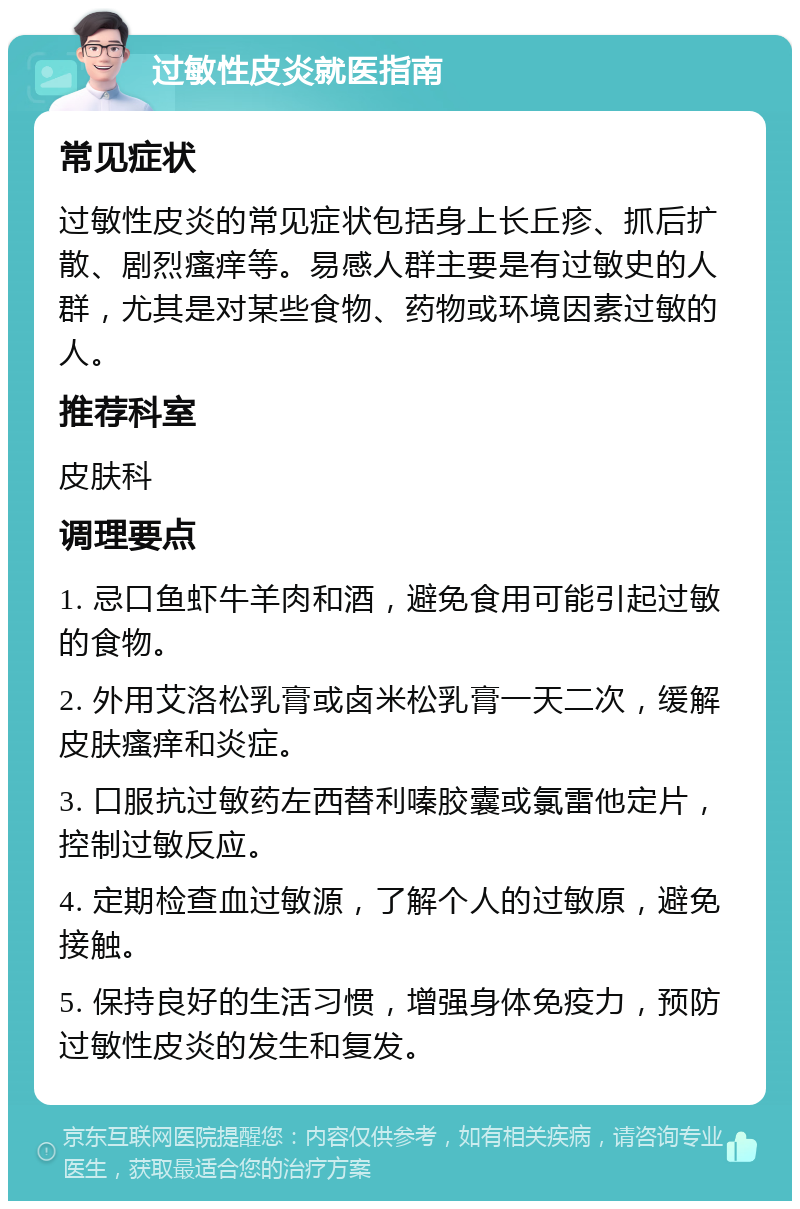 过敏性皮炎就医指南 常见症状 过敏性皮炎的常见症状包括身上长丘疹、抓后扩散、剧烈瘙痒等。易感人群主要是有过敏史的人群，尤其是对某些食物、药物或环境因素过敏的人。 推荐科室 皮肤科 调理要点 1. 忌口鱼虾牛羊肉和酒，避免食用可能引起过敏的食物。 2. 外用艾洛松乳膏或卤米松乳膏一天二次，缓解皮肤瘙痒和炎症。 3. 口服抗过敏药左西替利嗪胶囊或氯雷他定片，控制过敏反应。 4. 定期检查血过敏源，了解个人的过敏原，避免接触。 5. 保持良好的生活习惯，增强身体免疫力，预防过敏性皮炎的发生和复发。